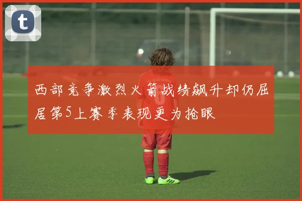 西部竞争激烈火箭战绩飙升却仍屈居第5上赛季表现更为抢眼