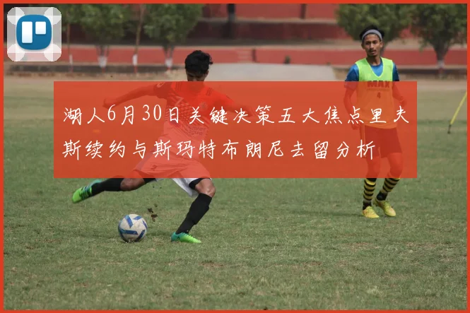 湖人6月30日关键决策五大焦点里夫斯续约与斯玛特布朗尼去留分析