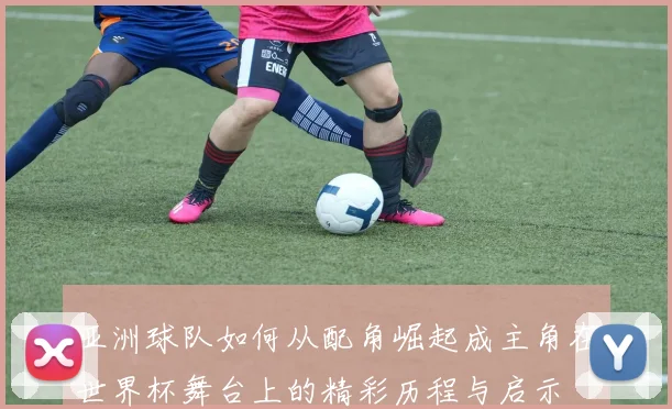 亚洲球队如何从配角崛起成主角在世界杯舞台上的精彩历程与启示