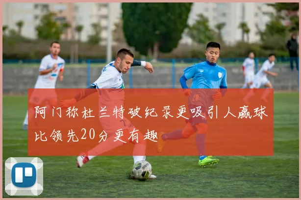 阿门称杜兰特破纪录更吸引人赢球比领先20分更有趣