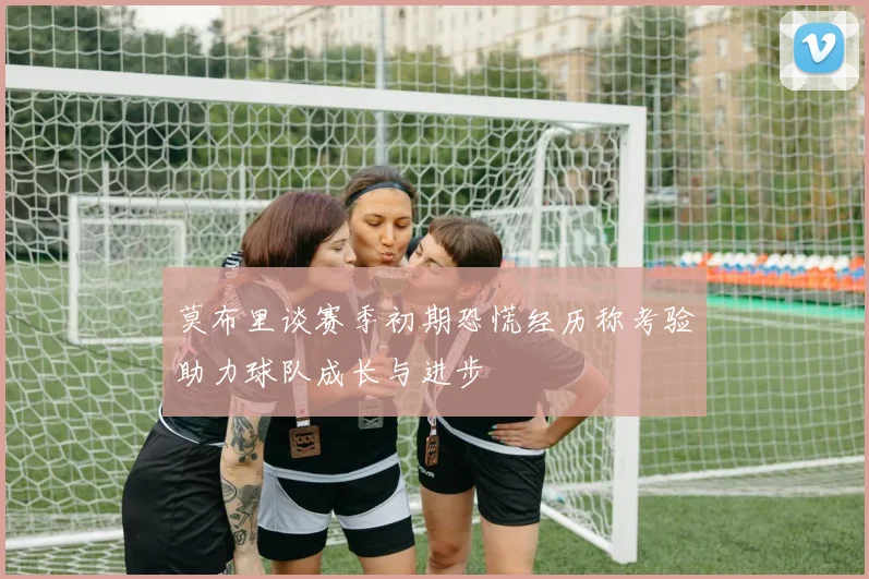 莫布里谈赛季初期恐慌经历称考验助力球队成长与进步