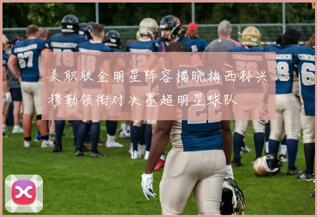美职联全明星阵容揭晓梅西孙兴慜穆勒领衔对决墨超明星球队
