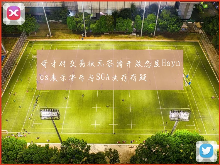 奇才对交易状元签持开放态度Haynes表示字母与SGA共存存疑