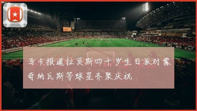 马卡报道拉莫斯四十岁生日派对蒙奇纳瓦斯等球星齐聚庆祝