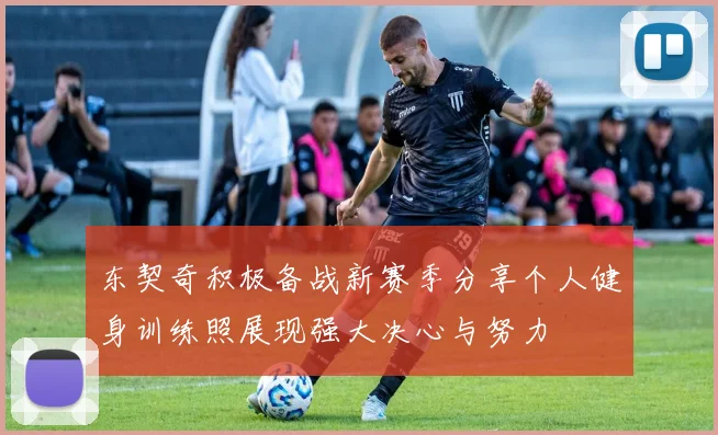 东契奇积极备战新赛季分享个人健身训练照展现强大决心与努力