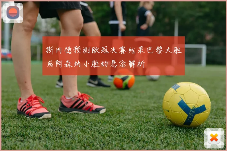 斯内德预测欧冠决赛结果巴黎大胜或阿森纳小胜的悬念解析