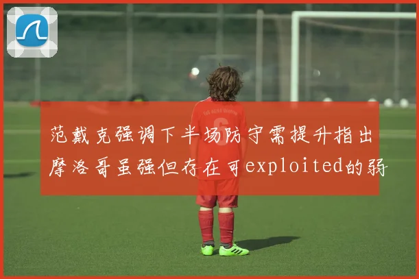 范戴克强调下半场防守需提升指出摩洛哥虽强但存在可exploited的弱点