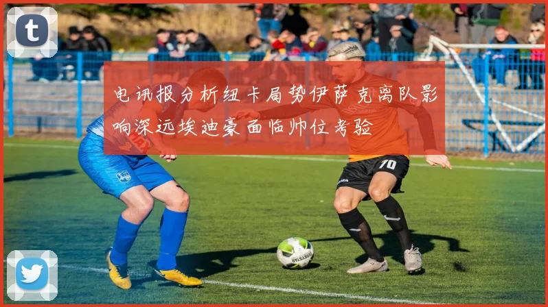 电讯报分析纽卡局势伊萨克离队影响深远埃迪豪面临帅位考验