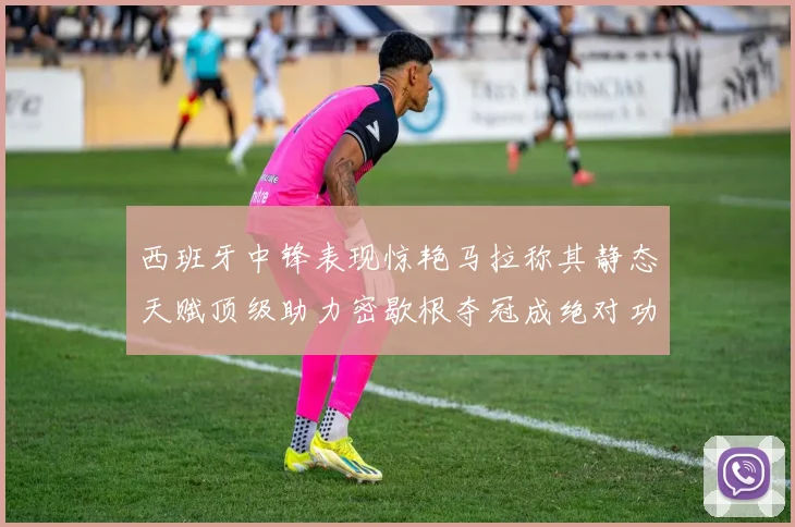 西班牙中锋表现惊艳马拉称其静态天赋顶级助力密歇根夺冠成绝对功臣