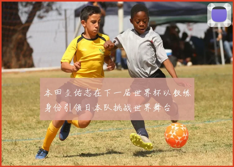 本田圭佑志在下一届世界杯以教练身份引领日本队挑战世界舞台