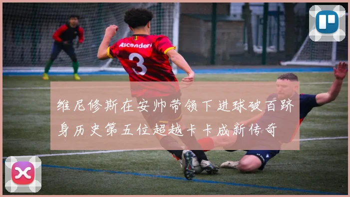 维尼修斯在安帅带领下进球破百跻身历史第五位超越卡卡成新传奇