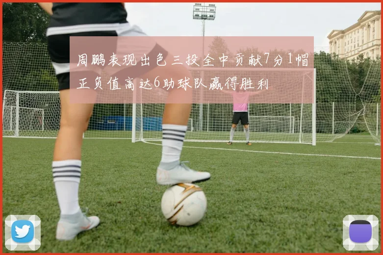 周鹏表现出色三投全中贡献7分1帽正负值高达6助球队赢得胜利