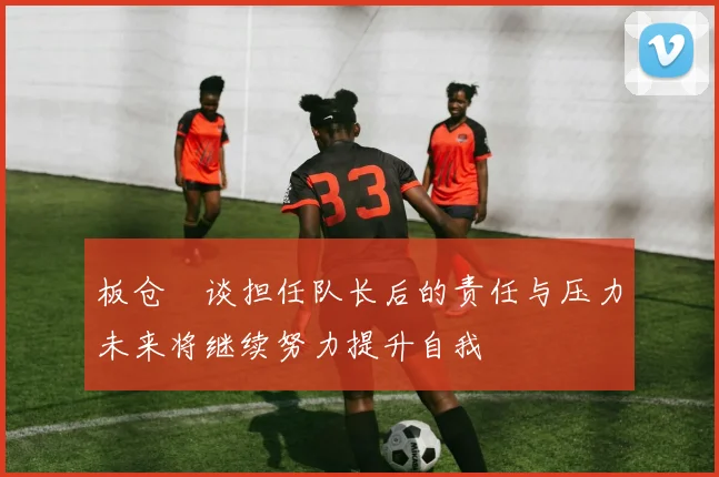 板仓滉谈担任队长后的责任与压力未来将继续努力提升自我