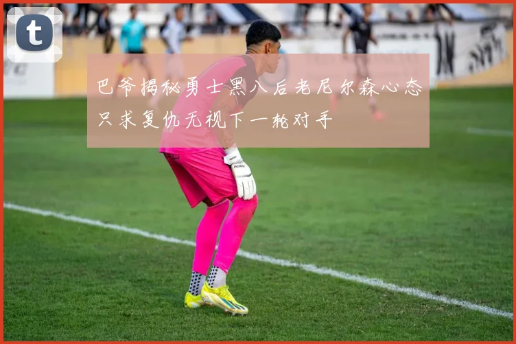 巴爷揭秘勇士黑八后老尼尔森心态只求复仇无视下一轮对手
