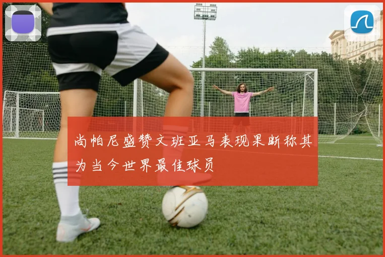 尚帕尼盛赞文班亚马表现果断称其为当今世界最佳球员