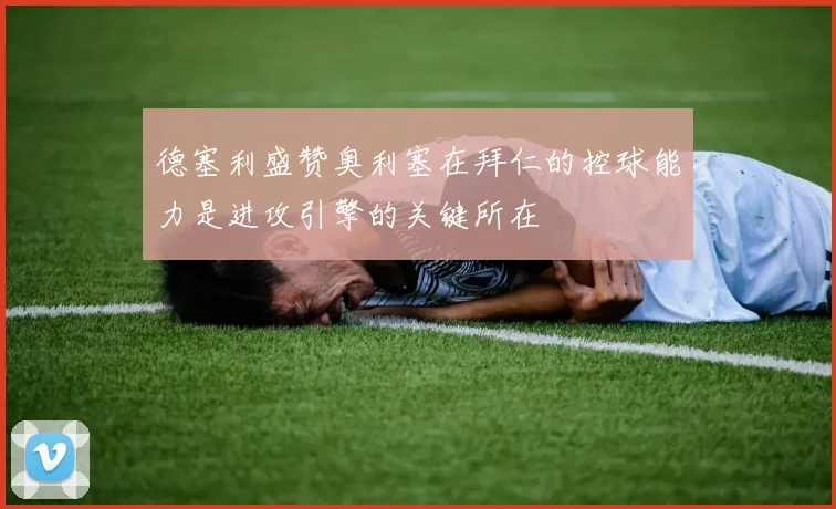 德塞利盛赞奥利塞在拜仁的控球能力是进攻引擎的关键所在