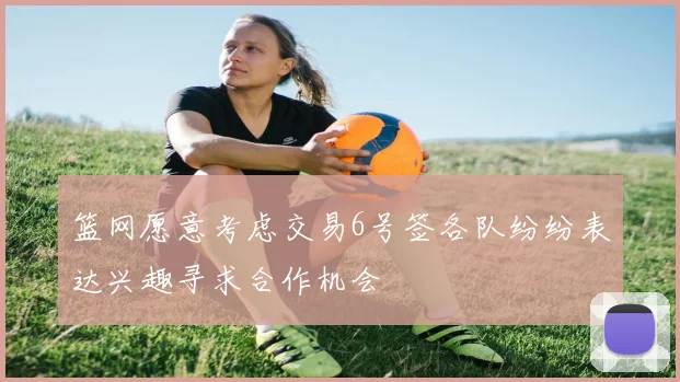 篮网愿意考虑交易6号签各队纷纷表达兴趣寻求合作机会