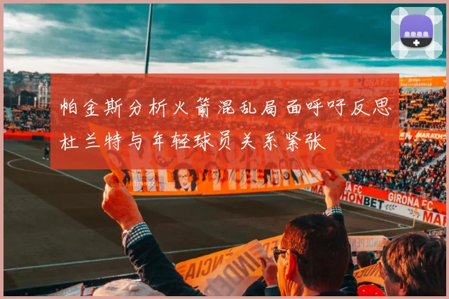 帕金斯分析火箭混乱局面呼吁反思杜兰特与年轻球员关系紧张
