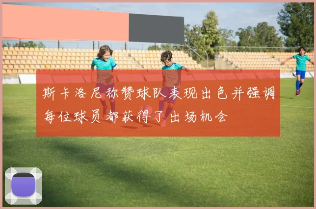 斯卡洛尼称赞球队表现出色并强调每位球员都获得了出场机会