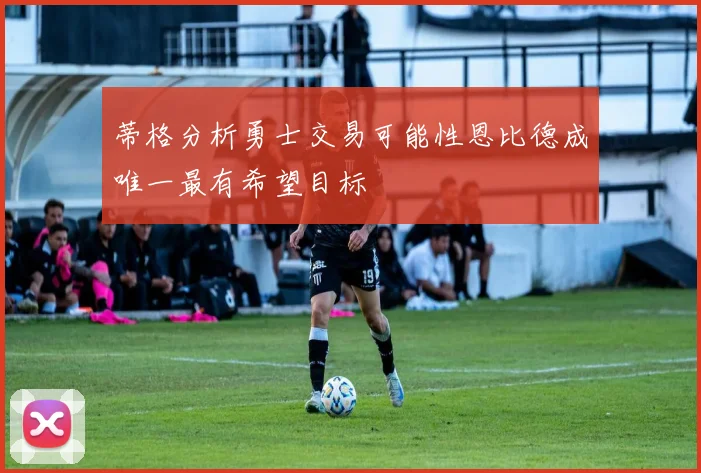 蒂格分析勇士交易可能性恩比德成唯一最有希望目标
