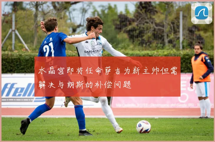 水晶宫即将任命萨吉为新主帅但需解决与朗斯的补偿问题
