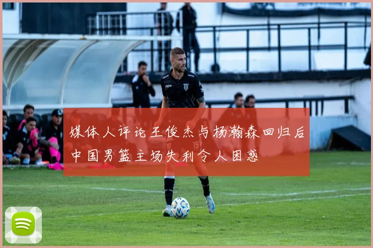 媒体人评论王俊杰与杨瀚森回归后中国男篮主场失利令人困惑