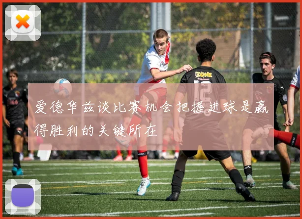 爱德华兹谈比赛机会把握进球是赢得胜利的关键所在